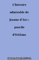 L'histoire admirable de Jeanne d'Arc : pucelle d'Orléans