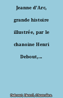 Jeanne d'Arc, grande histoire illustrée, par le chanoine Henri Debout,...