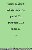 Cours de droit administratif... par M. Th. Ducrocq,... 2e édition... mise au courant de la doctrine, de la jurisprudence, de la statistique, des programmes pour les concours...